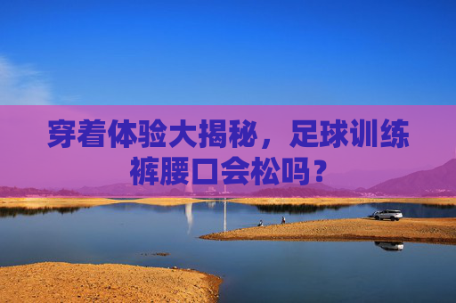 穿着体验大揭秘,足球训练裤腰口会松吗?