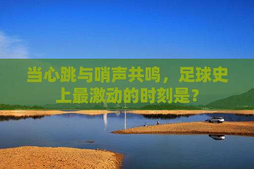 当心跳与哨声共鸣,足球史上最激动的时刻是?