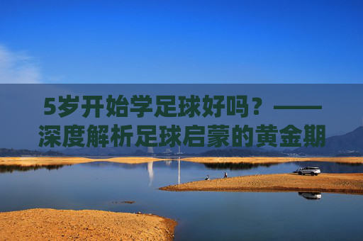 5岁开始学足球好吗?——深度解析足球启蒙的黄金期与误区
