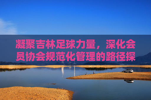 凝聚吉林足球力量,深化会员协会规范化管理的路径探索