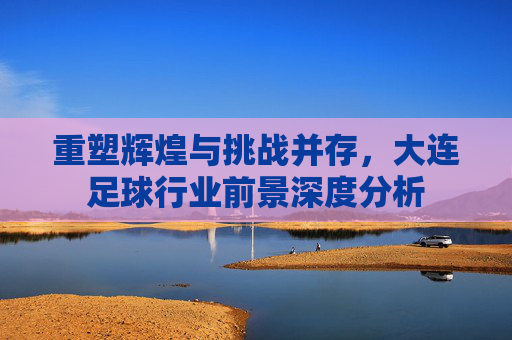 重塑辉煌与挑战并存,大连足球行业前景深度分析