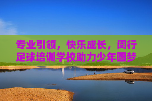 专业引领,快乐成长,闵行足球培训学校助力少年圆梦绿茵场