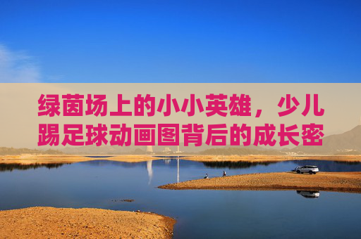 绿茵场上的小小英雄,少儿踢足球动画图背后的成长密码