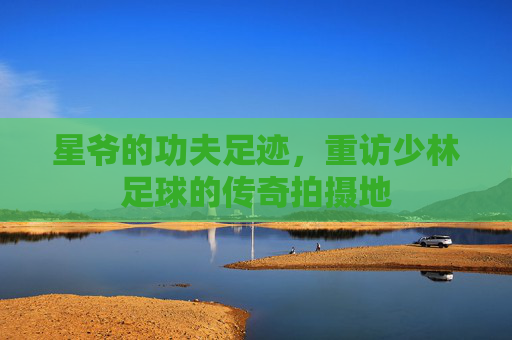 星爷的功夫足迹，重访少林足球的传奇拍摄地