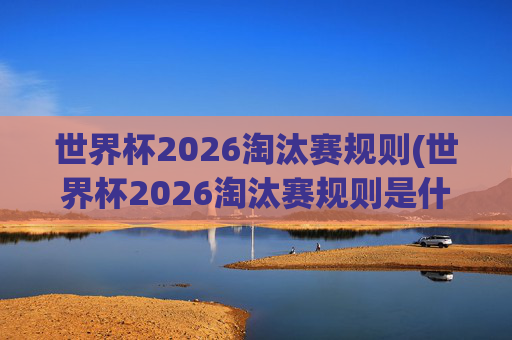 世界杯2026淘汰赛规则(世界杯2026淘汰赛规则是什么)