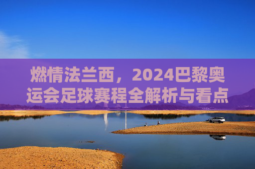 燃情法兰西，2024巴黎奥运会足球赛程全解析与看点前瞻