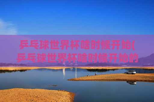 乒乓球世界杯啥时候开始(乒乓球世界杯啥时候开始的)