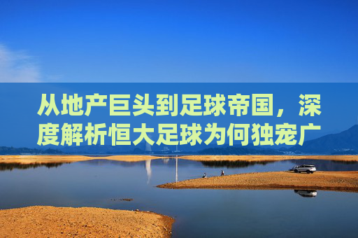 从地产巨头到足球帝国,深度解析恒大足球为何独宠广州