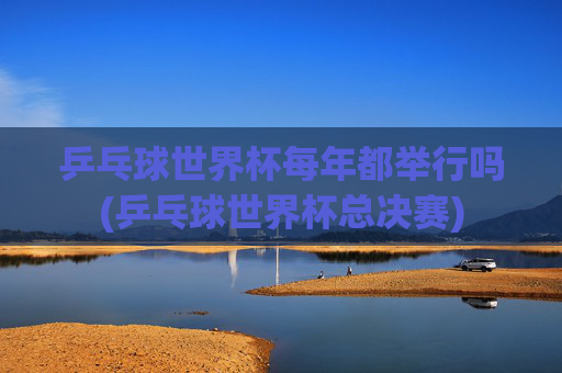 乒乓球世界杯每年都举行吗(乒乓球世界杯总决赛)
