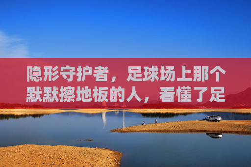 隐形守护者,足球场上那个默默擦地板的人,看懂了足球的真谛