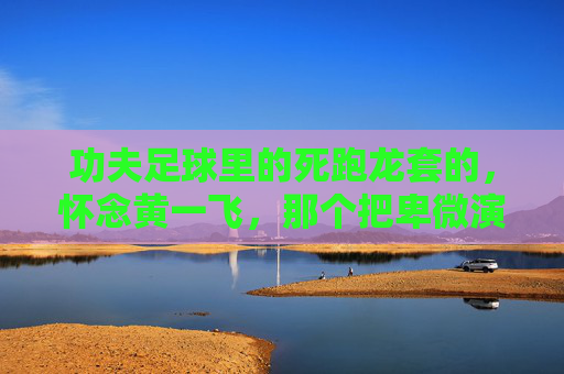 功夫足球里的死跑龙套的，怀念黄一飞，那个把卑微演成传奇的配角之王