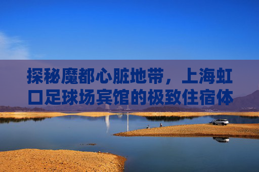 探秘魔都心脏地带,上海虹口足球场宾馆的极致住宿体验