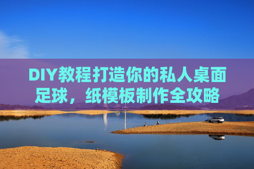 DIY教程打造你的私人桌面足球，纸模板制作全攻略