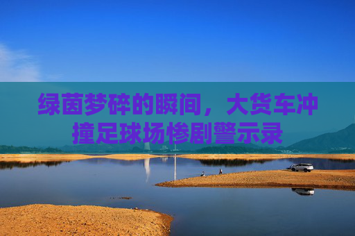 绿茵梦碎的瞬间，大货车冲撞足球场惨剧警示录