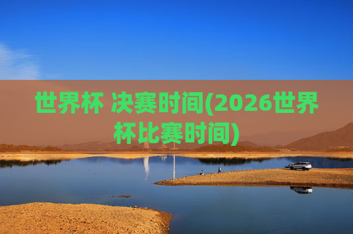 世界杯 决赛时间(2026世界杯比赛时间)