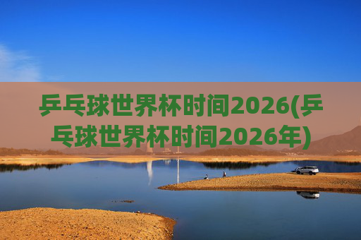 乒乓球世界杯时间2026(乒乓球世界杯时间2026年)