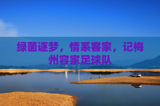 绿茵逐梦,情系客家,记梅州容家足球队