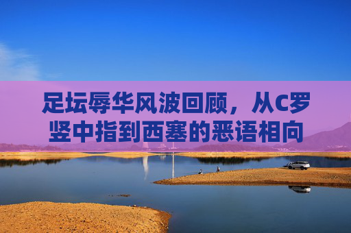 足坛辱华风波回顾,从C罗竖中指到西塞的恶语相向