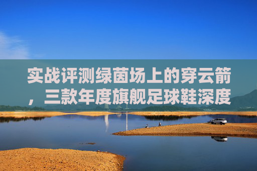 实战评测绿茵场上的穿云箭,三款年度旗舰足球鞋深度横评