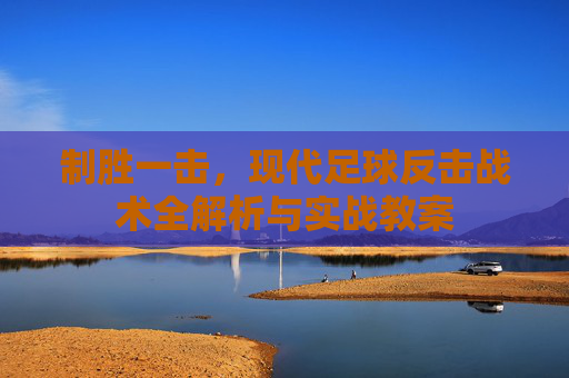 制胜一击,现代足球反击战术全解析与实战教案