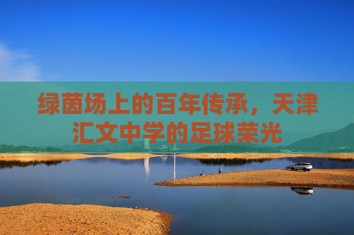 绿茵场上的百年传承,天津汇文中学的足球荣光