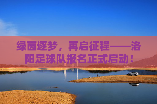 绿茵逐梦,再启征程——洛阳足球队报名正式启动!
