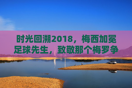 时光回溯2018,梅西加冕足球先生,致敬那个梅罗争霸的黄金时代