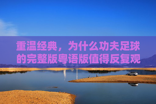 重温经典,为什么功夫足球的完整版粤语版值得反复观看