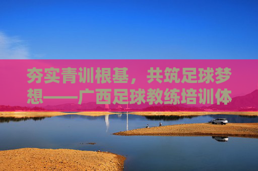 夯实青训根基,共筑足球梦想——广西足球教练培训体系深度解析