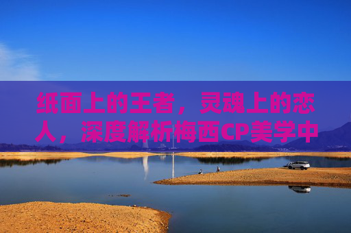 纸面上的王者,灵魂上的恋人,深度解析梅西CP美学中的极致羁绊