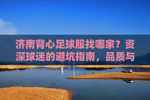 济南背心足球服找哪家?资深球迷的避坑指南,品质与价格两不误!