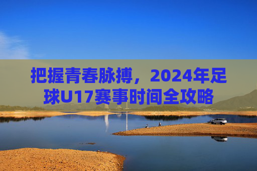 把握青春脉搏,2024年足球U17赛事时间全攻略
