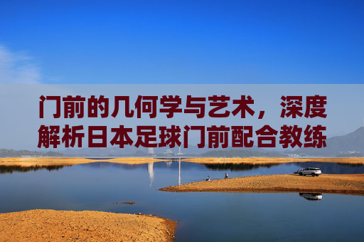 门前的几何学与艺术,深度解析日本足球门前配合教练的战术哲学