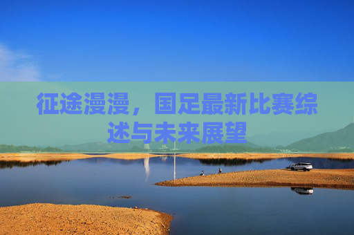 征途漫漫,国足最新比赛综述与未来展望