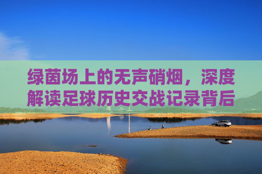 绿茵场上的无声硝烟,深度解读足球历史交战记录背后的玄机