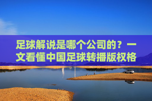 足球解说是哪个公司的?一文看懂中国足球转播版权格局