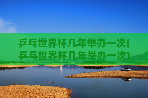乒乓世界杯几年举办一次(乒乓世界杯几年举办一次)