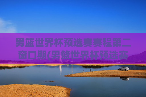男篮世界杯预选赛赛程第二窗口期(男篮世界杯预选赛赛程时间)
