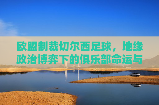 欧盟制裁切尔西足球,地缘政治博弈下的俱乐部命运与体育伦理