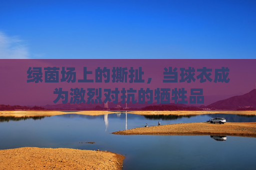 绿茵场上的撕扯,当球衣成为激烈对抗的牺牲品
