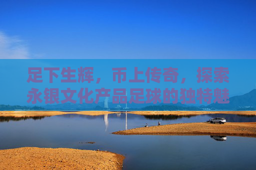足下生辉,币上传奇,探索永银文化产品足球的独特魅力