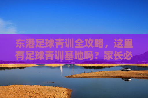 东港足球青训全攻略，这里有足球青训基地吗？家长必看！