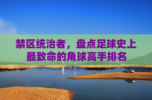 禁区统治者，盘点足球史上最致命的角球高手排名