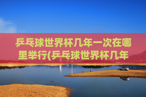 乒乓球世界杯几年一次在哪里举行(乒乓球世界杯几年一次在哪里举行的)