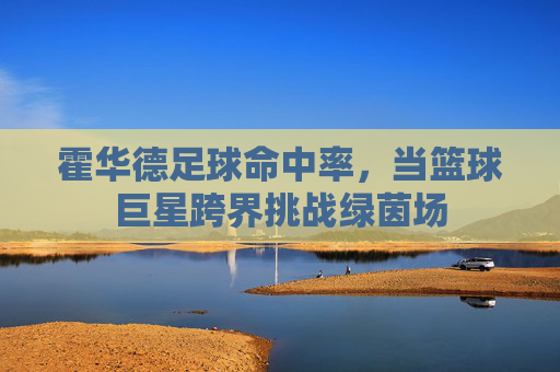 霍华德足球命中率,当篮球巨星跨界挑战绿茵场
