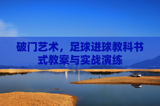 破门艺术,足球进球教科书式教案与实战演练