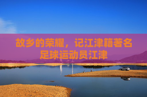 故乡的荣耀,记江津籍著名足球运动员江津