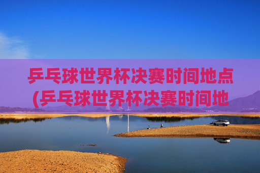 乒乓球世界杯决赛时间地点(乒乓球世界杯决赛时间地点表)