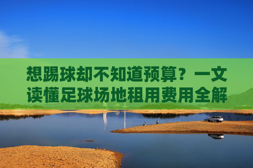 想踢球却不知道预算?一文读懂足球场地租用费用全解析