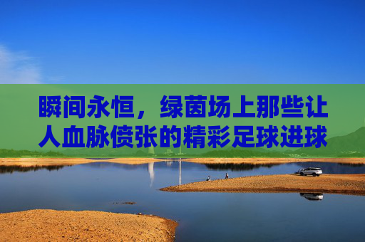 瞬间永恒,绿茵场上那些让人血脉偾张的精彩足球进球